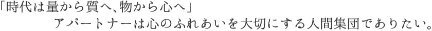 「時代は量から質へ、物から心へ」  アパートナーは心のふれあいを大切にする人間集団でありたい。