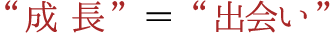 ’成 長’＝’出会い’