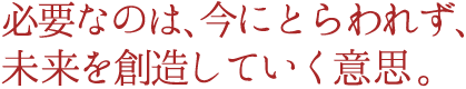 必要なのは、今にとらわれず、未来を創造していく意志。