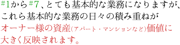 ＃１から＃７、とても基本的な業務になりますが、これら基本的な業務の日々の積み重ねがオーナー様の資産(アパート・マンションなど)価値に大きく反映されます。